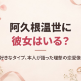 阿久根温世に彼女はいる？熱愛の噂と好きなタイプ、本人が語った理想の恋愛像を徹底調査