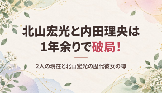 北山宏光と内田理央の現在は？1年余りで破局した理由の噂と北山宏光の歴代彼女まとめ
